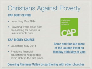 Christians Against Poverty
CAP DEBT CENTRE
Launching May 2014

Providing world class debt
counselling for people in
unsustainable debt
CAP MONEY COURSE
Launching May 2014

Providing ﬁnancial
education to help people
avoid debt in the ﬁrst place
Come and ﬁnd out more
at the Launch Event on
Monday 19th May at 7pm
Covering Rhymney Valley by partnering with other churches
 