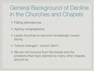 General Background of Decline
in the Churches and Chapels
Falling attendances

Ageing congregations

Leads churches to become increasingly inward
facing 

Culture changed - church didn’t. 

We are not immune from the trends and the
problems that have claimed so many other chapels
around us.
 