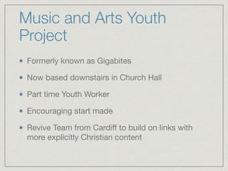 Music and Arts Youth
Project
Formerly known as Gigabites

Now based downstairs in Church Hall

Part time Youth Worker

Encouraging start made

Revive Team from Cardiﬀ to build on links with
more explicitly Christian content
 