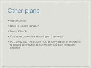 Other plans
Alpha courses

Back to Church Sunday?

Messy Church

Continued outreach and healing on the streets

PCC away day - Audit with PCC of every aspect of church life
to assess contribution to our mission and plan necessary
changes
 