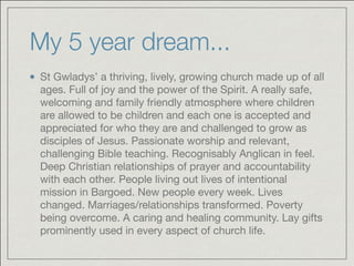 My 5 year dream...
St Gwladys’ a thriving, lively, growing church made up of all
ages. Full of joy and the power of the Spirit. A really safe,
welcoming and family friendly atmosphere where children
are allowed to be children and each one is accepted and
appreciated for who they are and challenged to grow as
disciples of Jesus. Passionate worship and relevant,
challenging Bible teaching. Recognisably Anglican in feel.
Deep Christian relationships of prayer and accountability
with each other. People living out lives of intentional
mission in Bargoed. New people every week. Lives
changed. Marriages/relationships transformed. Poverty
being overcome. A caring and healing community. Lay gifts
prominently used in every aspect of church life.
 
