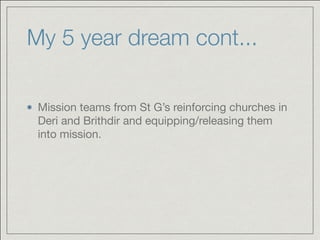 My 5 year dream cont...
Mission teams from St G’s reinforcing churches in
Deri and Brithdir and equipping/releasing them
into mission.
 
