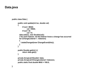 Data.java

public class Data {
public void update(int loc, double val)
{
if (val > MAX)
val = MAX;
if (val < 0)
val = 0;
data.set(loc, new Double(val));
// for each listener, let the listener know a change has occurred
for (ChangeListener l : listeners)
{
l.stateChanged(new ChangeEvent(this));
}
}
public Double get(int i) {
return data.get(i);
}
private ArrayList<Double> data;
private ArrayList<ChangeListener> listeners;
public static final double MAX = 100.0;
}

 