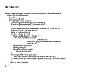 BarGraph:
public class BarGraph extends JFrame implements ChangeListener {
public BarGraph(Data md) {
d = md;
setLocation(0,300);
Icon barIcon = new Icon() {
public int getIconWidth() { return WIDTH; }
public int getIconHeight() { return HEIGHT; }

}

public void paintIcon(Component c, Graphics g , int x, int y) {
Graphics2D g2 = (Graphics2D) g;
Color cl = g2.getColor();
for (int i = 0; i < 5; i++) {
Rectangle2D.Double rectangle =
new Rectangle2D.Double(0,
(HEIGHT/6)*i,
WIDTH*(d.get(i).doubleValue()/Data.MAX),
(HEIGHT/6));
g2.setPaint(Color.cyan);
g2.fill(rectangle);
g2.setColor(Color.black);
g2.draw(rectangle);
}
Rectangle2D.Double rectangle =
new Rectangle2D.Double(0,375,WIDTH,(HEIGHT/6));
g2.setPaint(cl); g2.fill(rectangle);g2.setColor(cl);g2.draw(rectangle);
}
}; // end of barIcon panel
...

 