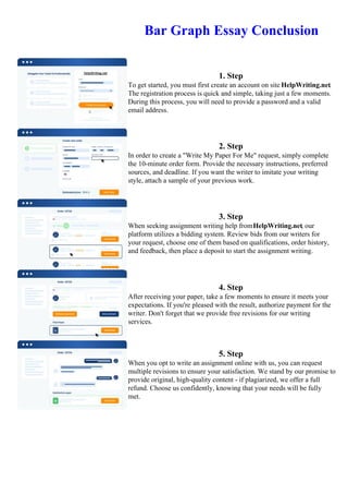 Bar Graph Essay Conclusion
1. Step
To get started, you must first create an account on site HelpWriting.net.
The registration process is quick and simple, taking just a few moments.
During this process, you will need to provide a password and a valid
email address.
2. Step
In order to create a "Write My Paper For Me" request, simply complete
the 10-minute order form. Provide the necessary instructions, preferred
sources, and deadline. If you want the writer to imitate your writing
style, attach a sample of your previous work.
3. Step
When seeking assignment writing help fromHelpWriting.net, our
platform utilizes a bidding system. Review bids from our writers for
your request, choose one of them based on qualifications, order history,
and feedback, then place a deposit to start the assignment writing.
4. Step
After receiving your paper, take a few moments to ensure it meets your
expectations. If you're pleased with the result, authorize payment for the
writer. Don't forget that we provide free revisions for our writing
services.
5. Step
When you opt to write an assignment online with us, you can request
multiple revisions to ensure your satisfaction. We stand by our promise to
provide original, high-quality content - if plagiarized, we offer a full
refund. Choose us confidently, knowing that your needs will be fully
met.
Bar Graph Essay Conclusion Bar Graph Essay Conclusion
 