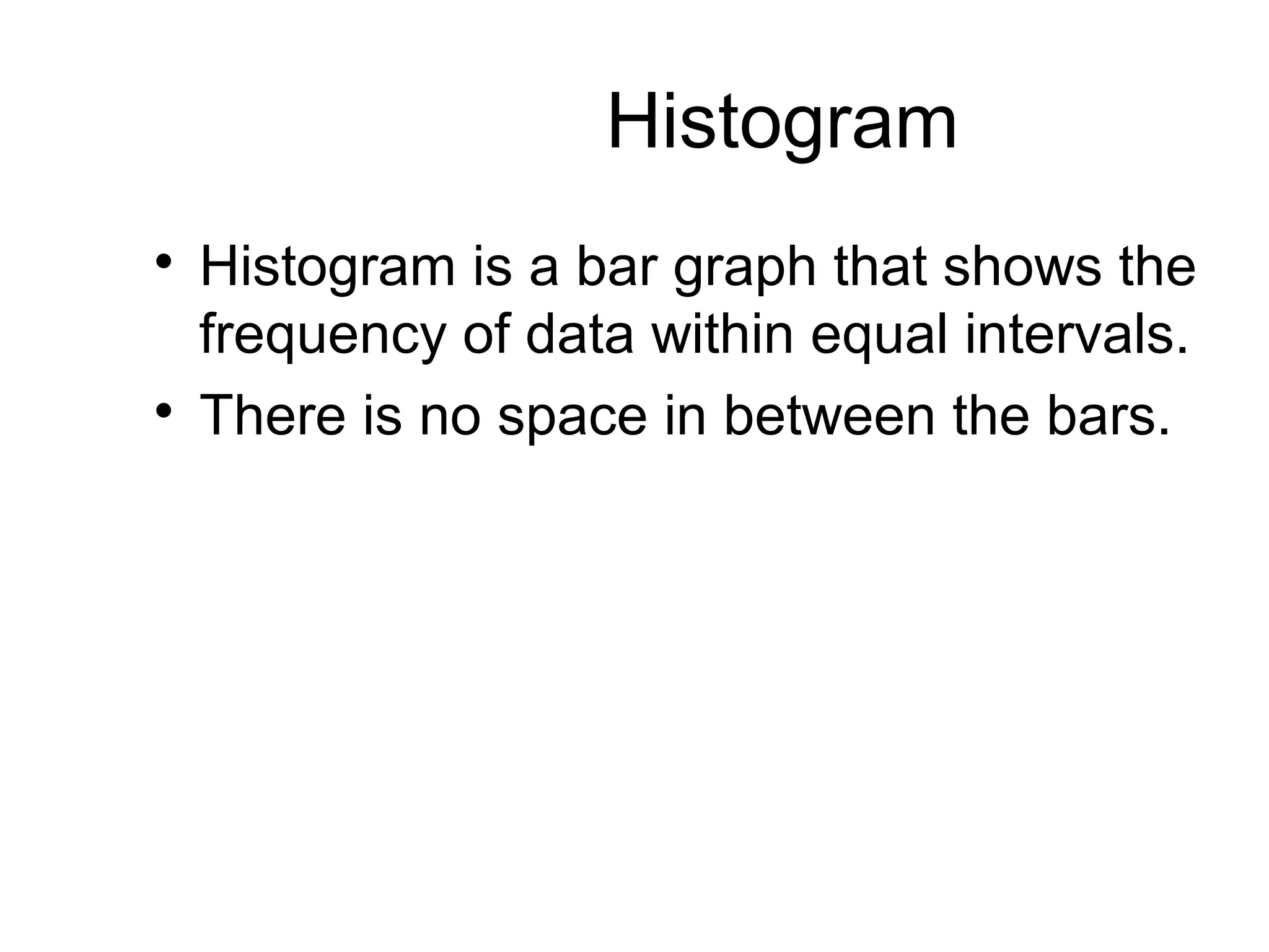 Histogram 
 Histogram is a bar graph that shows the 
frequency of data within equal intervals. 
 There is no space in between the bars. 
 