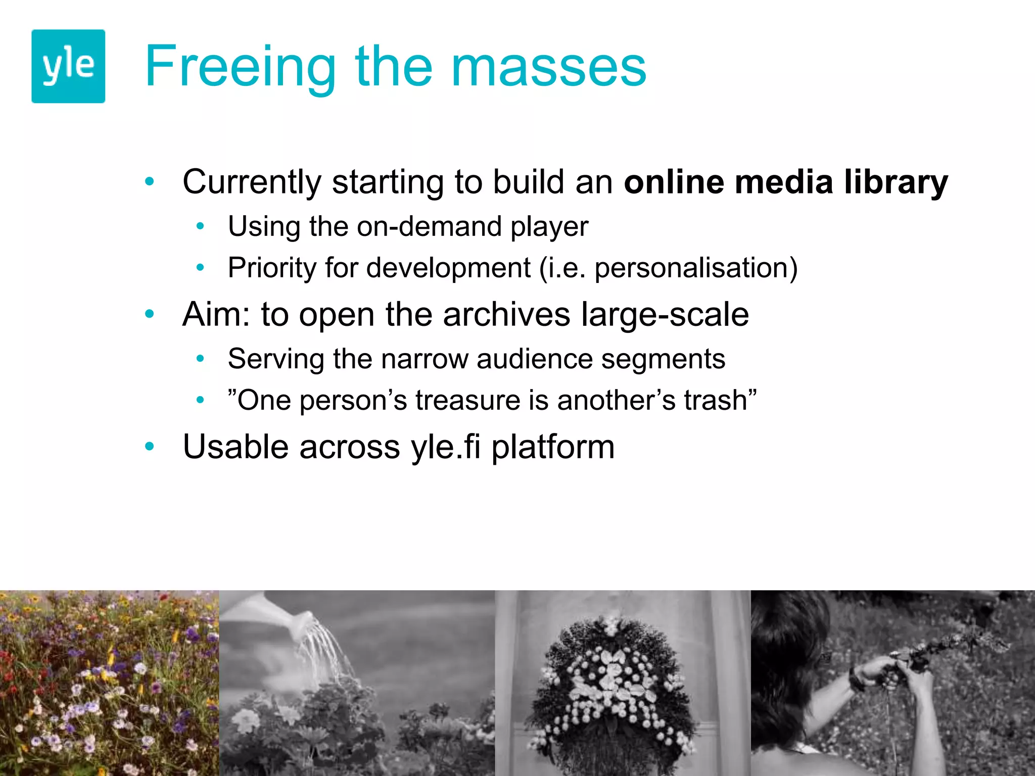 Freeing the masses 
• Currently starting to build an online media library 
• Using the on-demand player 
• Priority for development (i.e. personalisation) 
• Aim: to open the archives large-scale 
• Serving the narrow audience segments 
• ”One person’s treasure is another’s trash” 
• Usable across yle.fi platform 
 