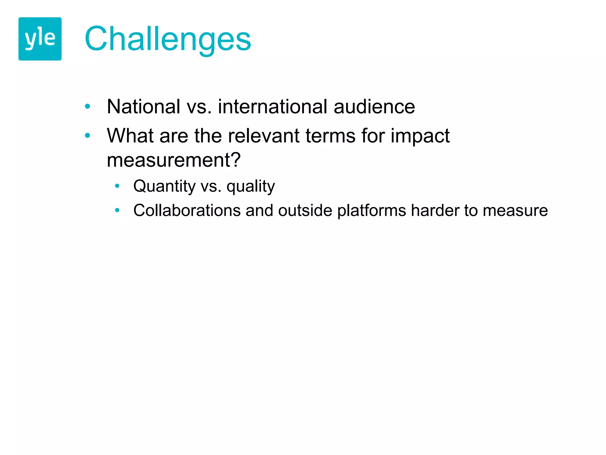 Challenges 
• National vs. international audience 
• What are the relevant terms for impact 
measurement? 
• Quantity vs. quality 
• Collaborations and outside platforms harder to measure 
 