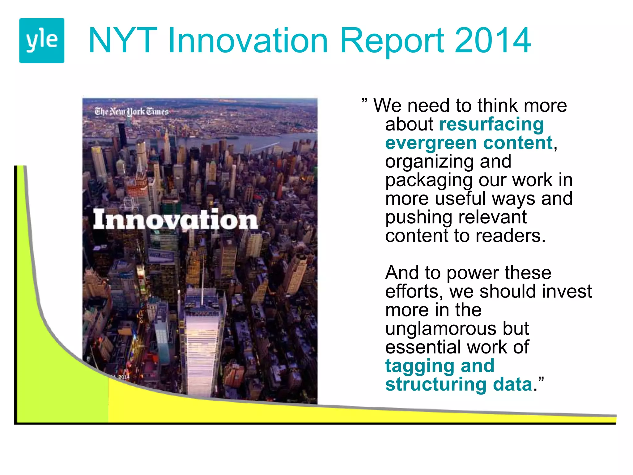 NYT Innovation Report 2014 
” We need to think more 
about resurfacing 
evergreen content, 
organizing and 
packaging our work in 
more useful ways and 
pushing relevant 
content to readers. 
And to power these 
efforts, we should invest 
more in the 
unglamorous but 
essential work of 
tagging and 
structuring data.” 
 