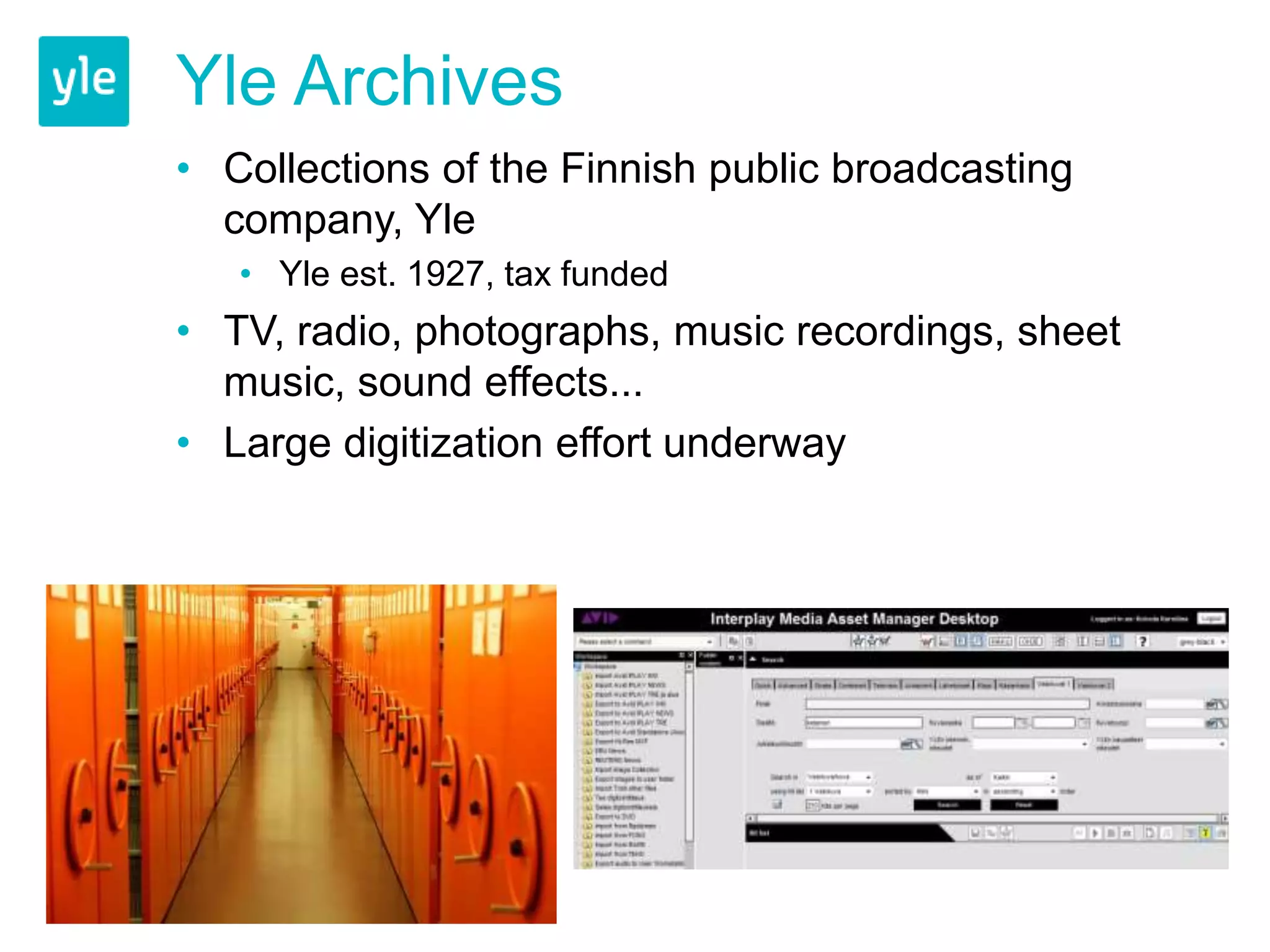 Yle Archives 
• Collections of the Finnish public broadcasting 
company, Yle 
• Yle est. 1927, tax funded 
• TV, radio, photographs, music recordings, sheet 
music, sound effects... 
• Large digitization effort underway 
 