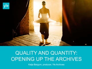 QUALITY AND QUANTITY: 
OPENING UP THE ARCHIVES 
Katja Bargum, producer, Yle Archives 
 