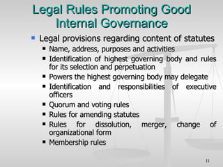Legal Rules Promoting Good Internal Governance Legal provisions regarding content of statutes Name, address, purposes and activities Identification of highest governing body and rules for its selection and perpetuation Powers the highest governing body may delegate Identification and responsibilities of executive officers Quorum and voting rules Rules for amending statutes Rules for dissolution, merger, change of organizational form Membership rules 