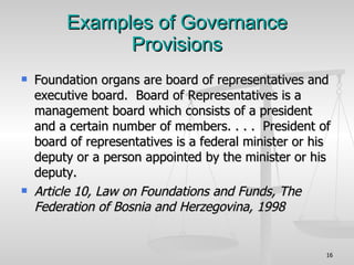 Examples of Governance Provisions Foundation organs are board of representatives and executive board.  Board of Representatives is a management board which consists of a president and a certain number of members. . . .  President of board of representatives is a federal minister or his deputy or a person appointed by the minister or his deputy. Article 10, Law on Foundations and Funds, The Federation of Bosnia and Herzegovina, 1998 