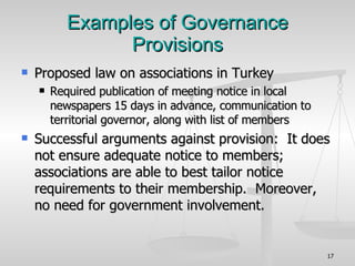 Examples of Governance Provisions Proposed law on associations in Turkey Required publication of meeting notice in local newspapers 15 days in advance, communication to territorial governor, along with list of members Successful arguments against provision:  It does not ensure adequate notice to members; associations are able to best tailor notice requirements to their membership.  Moreover, no need for government involvement. 