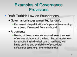 Examples of Governance Provisions Draft Turkish Law on Foundations  Governance issues presented by draft Permanent disqualification of a person from serving on a board if removed from any board Arguments Barring of board members unusual except in cases of serious violations of the law.  Better models exist for sanctioning individual board members, with limits on time and availability of procedural safeguards (see, e.g., the Netherlands)‏ 