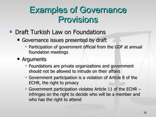 Examples of Governance Provisions Draft Turkish Law on Foundations Governance issues presented by draft Participation of government official from the GDF at annual foundation meetings Arguments Foundations are private organizations and government should not be allowed to intrude on their affairs Government participation is a violation of Article 8 of the ECHR, the right to privacy Government participation violates Article 11 of the ECHR – infringes on the right to decide who will be a member and who has the right to attend 