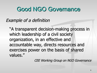 Good NGO Governance Example of a definition “ A transparent decision-making process in which leadership of a civil society organization, in an effective and accountable way, directs resources and exercises power on the basis of shared values.” CEE Working Group on NGO Governance 