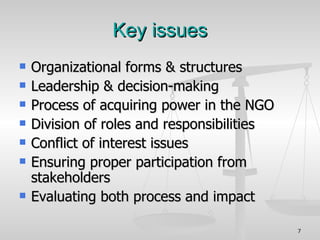 Key issues Organizational forms & structures Leadership & decision-making Process of acquiring power in the NGO Division of roles and responsibilities Conflict of interest issues Ensuring proper participation from stakeholders Evaluating both process and impact 