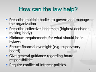 How can the law help? Prescribe multiple bodies to govern and manage the organization Prescribe collective leadership (highest decision-making body)‏ Minimum requirements for what should be in bylaws Ensure financial oversight (e.g. supervisory board)‏ Give general guidance regarding board responsibilities  Require conflict of interest policies 