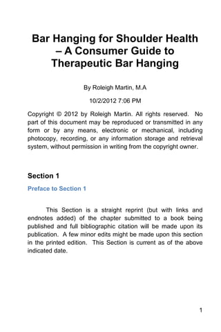 Bar Hanging for Shoulder Health
      – A Consumer Guide to
     Therapeutic Bar Hanging

                    By Roleigh Martin, M.A

                       10/2/2012 7:06 PM

Copyright © 2012 by Roleigh Martin. All rights reserved. No
part of this document may be reproduced or transmitted in any
form or by any means, electronic or mechanical, including
photocopy, recording, or any information storage and retrieval
system, without permission in writing from the copyright owner.



Section 1
Preface to Section 1


       This Section is a straight reprint (but with links and
endnotes added) of the chapter submitted to a book being
published and full bibliographic citation will be made upon its
publication. A few minor edits might be made upon this section
in the printed edition. This Section is current as of the above
indicated date.




                                                             1
 