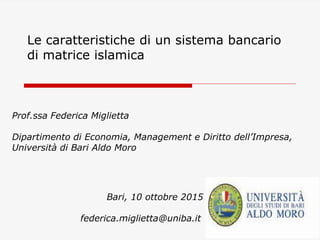 Le caratteristiche di un sistema bancario
di matrice islamica
Prof.ssa Federica Miglietta
Dipartimento di Economia, Management e Diritto dell’Impresa,
Università di Bari Aldo Moro
Bari, 10 ottobre 2015
federica.miglietta@uniba.it
 