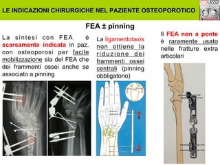 LE INDICAZIONI CHIRURGICHE NEL PAZIENTE OSTEOPOROTICO

FEA ± pinning
La sintesi con FEA
è
scarsamente indicata in paz.
con osteoporosi per facile
mobilizzazione sia del FEA che
dei frammenti ossei anche se
associato a pinning

La ligamentotaxis
non ottiene la
riduzione dei
frammenti ossei
centrali (pinning
obbligatorio)

Il FEA non a ponte
è raramente usato
nelle fratture extra
articolari

 
