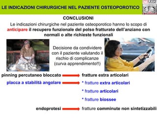 LE INDICAZIONI CHIRURGICHE NEL PAZIENTE OSTEOPOROTICO
CONCLUSIONI
Le indicazioni chirurgiche nel paziente osteoporotico hanno lo scopo di
anticipare il recupero funzionale del polso fratturato dell’anziano con
normali o alte richieste funzionali
Decisione da condividere
con il paziente valutando il
rischio di complicanze
(curva apprendimento!!)
pinning percutaneo bloccato
placca a stabilità angolare

fratture extra articolari
* fratture extra articolari
* fratture articolari
* fratture biossee

endoprotesi

fratture comminute non sintetizzabili

 