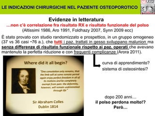 LE INDICAZIONI CHIRURGICHE NEL PAZIENTE OSTEOPOROTICO

Evidenze in letteratura
…non c’è correlazione fra risultato RX e risultato funzionale del polso
(Altissimi 1986, Aro 1991, Foldhazy 2007, Synn 2009 ecc)
È stato provato con studio randomizzato e prospettico, in un gruppo omogeneo
(37 vs 36 casi ˜76 a.), che tutti i paz. trattati in gesso sviluppano malunion ma
senza differenze di risultato funzionale rispetto ai paz. operati che avevano
mantenuto la perfetta riduzione e con frequenti complicanze (Arora 2011).
curva di apprendimento?
sistema di osteosintesi?

dopo 200 anni…
il polso perdona molto!?
Però…

 