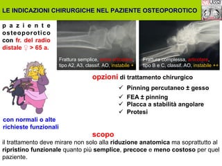 LE INDICAZIONI CHIRURGICHE NEL PAZIENTE OSTEOPOROTICO
p a z i e n t e
osteoporotico
con fr. del radio
distale ♀ > 65 a.
Frattura semplice, extra articolare,
tipo A2, A3, classif. AO, instabile +

Frattura complessa, articolare,
tipo B e C, classif. AO, instabile ++

opzioni di trattamento chirurgico
ü  Pinning percutaneo ± gesso
ü  FEA ± pinning
ü  Placca a stabilità angolare
ü  Protesi
con normali o alte
richieste funzionali

scopo

il trattamento deve mirare non solo alla riduzione anatomica ma soprattutto al
ripristino funzionale quanto più semplice, precoce e meno costoso per quel
paziente.

 