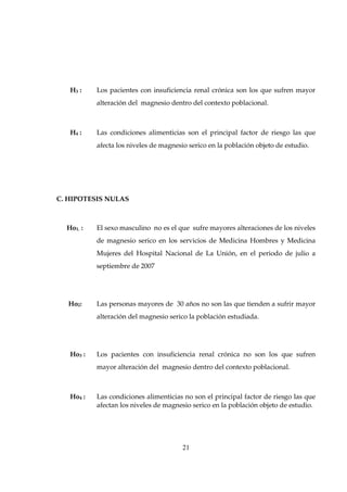 H3 :    Los pacientes con insuficiencia renal crónica son los que sufren mayor
           alteración del magnesio dentro del contexto poblacional.



   H4 :    Las condiciones alimenticias son el principal factor de riesgo las que
           afecta los niveles de magnesio serico en la población objeto de estudio.




C. HIPOTESIS NULAS



  Ho1. :   El sexo masculino no es el que sufre mayores alteraciones de los niveles
           de magnesio serico en los servicios de Medicina Hombres y Medicina
           Mujeres del Hospital Nacional de La Unión, en el periodo de julio a
           septiembre de 2007




  Ho2:     Las personas mayores de 30 años no son las que tienden a sufrir mayor
           alteración del magnesio serico la población estudiada.




   Ho3 :   Los pacientes con insuficiencia renal crónica no son los que sufren
           mayor alteración del magnesio dentro del contexto poblacional.



   Ho4 :   Las condiciones alimenticias no son el principal factor de riesgo las que
           afectan los niveles de magnesio serico en la población objeto de estudio.




                                        21
 