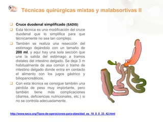 Técnicas quirúrgicas mixtas y malabsortivas II
 Cruce duodenal simplificado (SADIS)
 Esta técnica es una modificación del cruce
duodenal que lo simplifica para que
técnicamente no sea tan complejo.
 También se realiza una resección del
estómago dejándolo con un tamaño de
200 ml, y aquí hay una sola sección que
une la salida del estómago a tramos
distales del intestino delgado. Se deja 3 m
habitualmente de asa común o tramo de
intestino delgado donde entra en contacto
el alimento con los jugos gástrico y
biliopancreáticos.
 Con esta técnica se consigue también una
pérdida de peso muy importante, pero
también tiene más complicaciones
(diarrea, deficiencias nutricionales, etc.) si
no se controla adecuadamente.
http://www.seco.org/Tipos-de-operaciones-para-obesidad_es_19_0_0_33_42.html
 