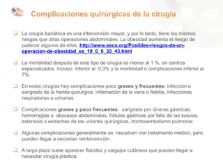 Complicaciones quirúrgicas de la cirugía
 La cirugía bariátrica es una intervención mayor, y por lo tanto, tiene los mismos
riesgos que otras operaciones abdominales. La obesidad aumenta el riesgo de
padecer algunos de ellos. http://www.seco.org/Posibles-riesgos-de-un-
operacion-de-obesidad_es_19_0_0_33_43.html
 La mortalidad después de este tipo de cirugía es menor al 1 %, en centros
especializados incluso inferior al 0,3% y la morbilidad o complicaciones inferior al
7%.
 En estas cirugías hay complicaciones poco graves y frecuentes: infección o
sangrado de la herida quirúrgica, inflamación de la vena o flebitis, infecciones
respiratorias o urinarias.
 Complicaciones graves y poco frecuentes: sangrado por úlceras gástricas,
hemorragias o abscesos abdominales, fístulas gástricas por fallo de las suturas,
estenosis o estrechez de las uniones quirúrgicas, tromboembolismo pulmonar.
 Algunas complicaciones generalmente se resuelven con tratamiento médico, pero
pueden llegar a necesitar reintervención .
 A largo plazo suele aparecer flacidez y colgajos cutáneos que pueden llegar a
necesitar cirugía plástica.
 
