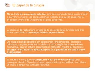 El papel de la cirugía
No se trata de una cirugía estética, sino de un procedimiento encaminado
a prevenir o mejorar las complicaciones médicas que pueda ocasionar la
obesidad a través de una pérdida de peso suficiente.
La decisión de realizar una cirugía de la obesidad debe tomarse solo tras
haber consultado a un equipo médico especializado
Un equipo multidisciplinario con experiencia (endocrinólogo, psicólogo-
psiquiatra, cirujano, enfermería, dietista y otros según las enfermedades
asociadas), tras un estudio preoperatorio completo, ayudan al paciente a
escoger la técnica más adecuada para él y garantizan un seguimiento
a largo plazo.
Es necesario un grado de compromiso por parte del paciente para
conseguir el éxito. El paciente debe comprometerse a modificar sus hábitos
de vida y a seguir los consejos recibidos.
 