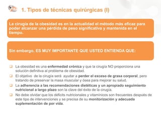 1. Tipos de técnicas quirúrgicas (I)
 La obesidad es una enfermedad crónica y que la cirugía NO proporciona una
solución definitiva al problema de obesidad.
 El objetivo de la cirugía será ayudar a perder el exceso de grasa corporal, pero
tratando de preservar la masa muscular y ósea para mejorar su salud.
 La adherencia a las recomendaciones dietéticas y un apropiado seguimiento
nutricional a largo plazo son la clave del éxito de la cirugía.
 No debe olvidar que los déficits nutricionales y vitamínicos son frecuentes después de
este tipo de intervenciones y se precisa de su monitorización y adecuada
suplementación de por vida.
La cirugía de la obesidad es en la actualidad el método más eficaz para
poder alcanzar una pérdida de peso significativa y mantenida en el
tiempo.
Sin embargo, ES MUY IMPORTANTE QUE USTED ENTIENDA QUE:
 