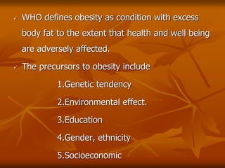  WHO defines obesity as condition with excess
body fat to the extent that health and well being
are adversely affected.
 The precursors to obesity include
1.Genetic tendency
2.Environmental effect.
3.Education
4.Gender, ethnicity
5.Socioeconomic
 