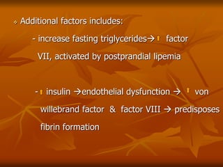  Additional factors includes:
- increase fasting triglycerides factor
VII, activated by postprandial lipemia
- insulin endothelial dysfunction  von
willebrand factor & factor VIII  predisposes
fibrin formation
 