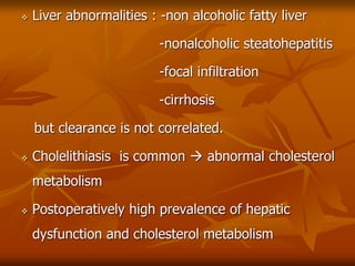  Liver abnormalities : -non alcoholic fatty liver
-nonalcoholic steatohepatitis
-focal infiltration
-cirrhosis
but clearance is not correlated.
 Cholelithiasis is common  abnormal cholesterol
metabolism
 Postoperatively high prevalence of hepatic
dysfunction and cholesterol metabolism
 
