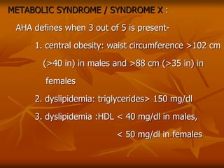 METABOLIC SYNDROME / SYNDROME X :
AHA defines when 3 out of 5 is present-
1. central obesity: waist circumference >102 cm
(>40 in) in males and >88 cm (>35 in) in
females
2. dyslipidemia: triglycerides> 150 mg/dl
3. dyslipidemia :HDL < 40 mg/dl in males,
< 50 mg/dl in females
 