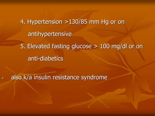 4. Hypertension >130/85 mm Hg or on
antihypertensive
5. Elevated fasting glucose > 100 mg/dl or on
anti-diabetics
 also k/a insulin resistance syndrome
 
