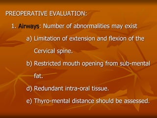 PREOPERATIVE EVALUATION:
1. Airways: Number of abnormalities may exist
a) Limitation of extension and flexion of the
Cervical spine.
b) Restricted mouth opening from sub-mental
fat.
d) Redundant intra-oral tissue.
e) Thyro-mental distance should be assessed.
 