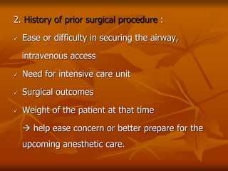 2. History of prior surgical procedure :
 Ease or difficulty in securing the airway,
intravenous access
 Need for intensive care unit
 Surgical outcomes
 Weight of the patient at that time
 help ease concern or better prepare for the
upcoming anesthetic care.
 