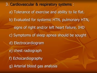 3. Cardiovascular & respiratory systems :
a) Tolerance of exercise and ability to lie flat.
b) Evaluated for systemic HTN, pulmonary HTN,
signs of right and/or left heart failure, IHD
c) Symptoms of sleep apnea should be sought
d) Electrocardiogram
e) chest radiograph
f) Echocardiography
g) Arterial blood gas analysis
 