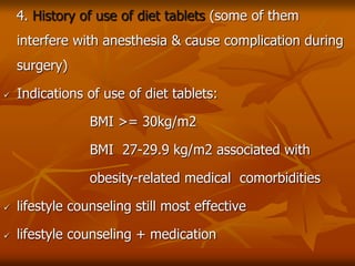 4. History of use of diet tablets (some of them
interfere with anesthesia & cause complication during
surgery)
 Indications of use of diet tablets:
BMI >= 30kg/m2
BMI 27-29.9 kg/m2 associated with
obesity-related medical comorbidities
 lifestyle counseling still most effective
 lifestyle counseling + medication
 