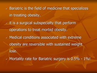  Bariatric is the field of medicine that specializes
in treating obesity.
 it is a surgical subspecialty that perform
operations to treat morbid obesity.
 Medical conditions associated with extreme
obesity are reversible with sustained weight
lose.
 Mortality rate for Bariatric surgery is 0.5% - 1%!
 