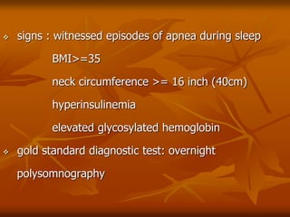  signs : witnessed episodes of apnea during sleep
BMI>=35
neck circumference >= 16 inch (40cm)
hyperinsulinemia
elevated glycosylated hemoglobin
 gold standard diagnostic test: overnight
polysomnography
 