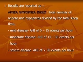  Results are reported as –
APNEA /HYPOPNEA INDEX : total number of
apneas and hypopneas divided by the total sleep
time.
- mild disease- AHI of 5 – 15 events per hour
- moderate disease- AHI of 15 – 30 events per
hour
- severe disease- AHI of > 30 events per hour
 