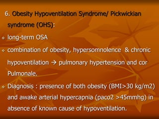 6. Obesity Hypoventilation Syndrome/ Pickwickian
syndrome (OHS):
 long-term OSA
 combination of obesity, hypersomnolence & chronic
hypoventilation  pulmonary hypertension and cor
Pulmonale.
 Diagnosis : presence of both obesity (BMI>30 kg/m2)
and awake arterial hypercapnia (paco2 >45mmhg) in
absence of known cause of hypoventilation.
 