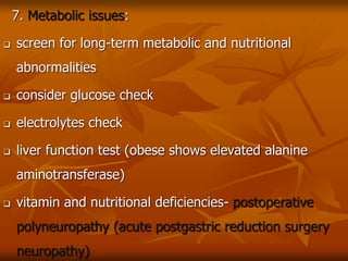 7. Metabolic issues:
 screen for long-term metabolic and nutritional
abnormalities
 consider glucose check
 electrolytes check
 liver function test (obese shows elevated alanine
aminotransferase)
 vitamin and nutritional deficiencies- postoperative
polyneuropathy (acute postgastric reduction surgery
neuropathy)
 
