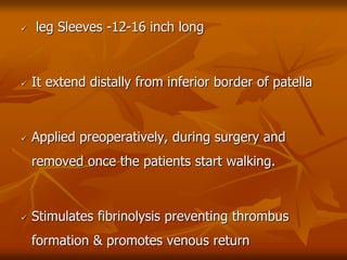 leg Sleeves -12-16 inch long
 It extend distally from inferior border of patella
 Applied preoperatively, during surgery and
removed once the patients start walking.
 Stimulates fibrinolysis preventing thrombus
formation & promotes venous return
 