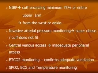  NIBP cuff encircling minimum 75% or entire
upper arm
 from the wrist or ankle.
 Invasive arterial pressure monitoring super obese
/ cuff does not fit
 Central venous access  inadequate peripheral
access
 ETCO2 monitoring – confirms adequate ventilation
 SPO2, ECG and Temperature monitoring
 